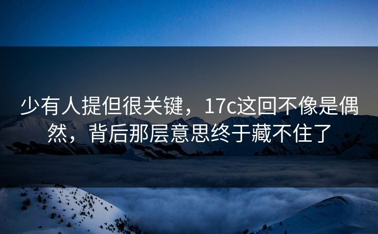 少有人提但很关键，17c这回不像是偶然，背后那层意思终于藏不住了