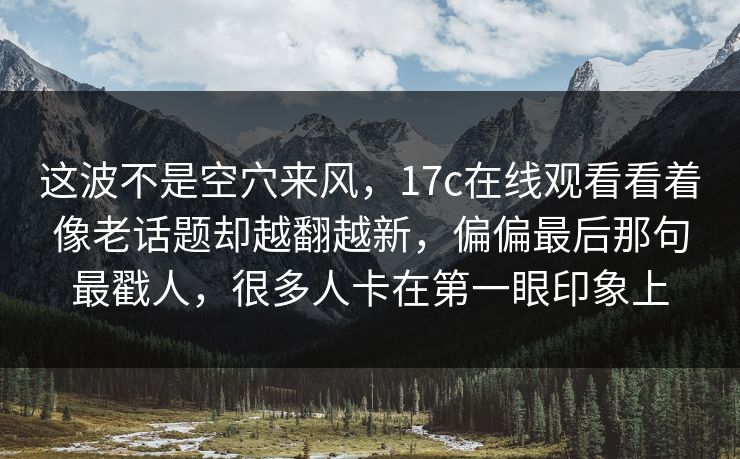 这波不是空穴来风，17c在线观看看着像老话题却越翻越新，偏偏最后那句最戳人，很多人卡在第一眼印象上  第1张