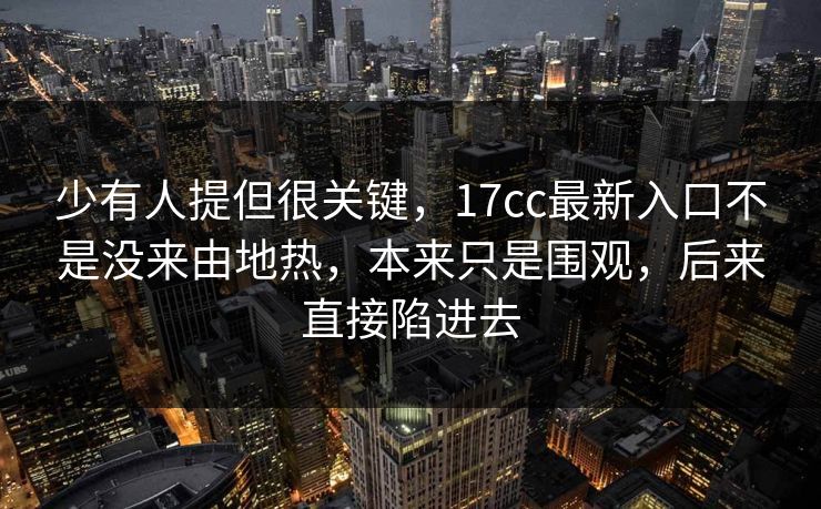 少有人提但很关键，17cc最新入口不是没来由地热，本来只是围观，后来直接陷进去