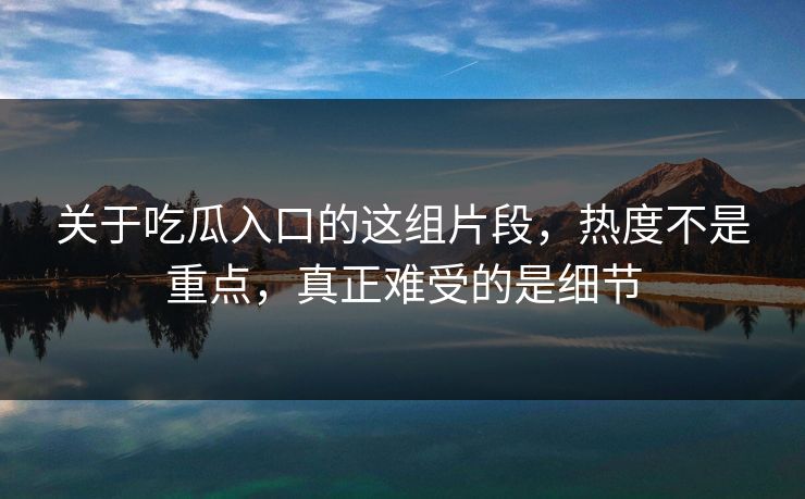 关于吃瓜入口的这组片段，热度不是重点，真正难受的是细节  第1张