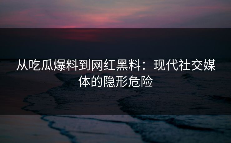 从吃瓜爆料到网红黑料：现代社交媒体的隐形危险