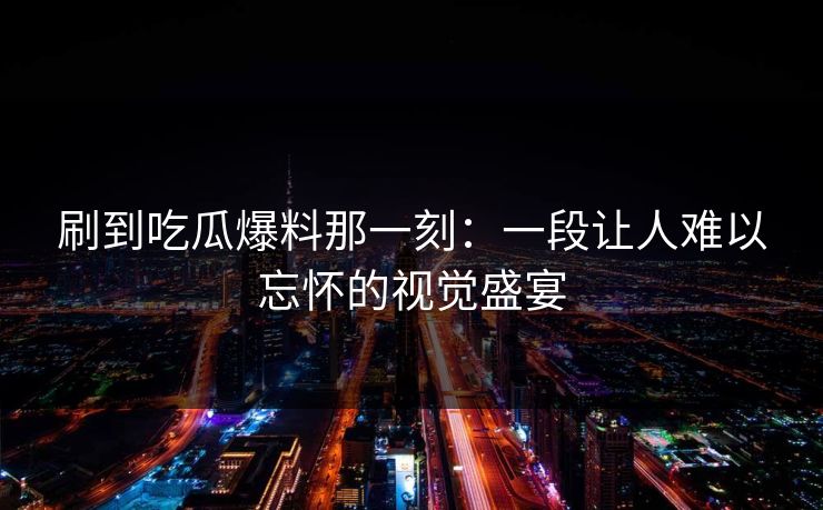 刷到吃瓜爆料那一刻：一段让人难以忘怀的视觉盛宴  第1张