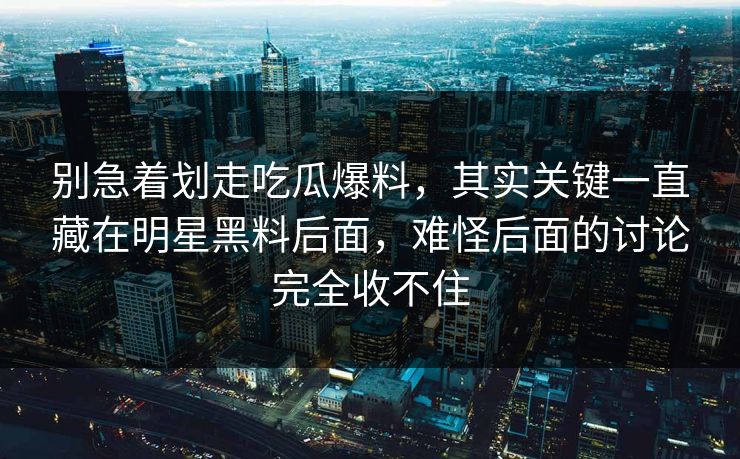 别急着划走吃瓜爆料，其实关键一直藏在明星黑料后面，难怪后面的讨论完全收不住  第1张