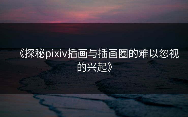 《探秘pixiv插画与插画圈的难以忽视的兴起》