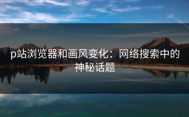 p站浏览器和画风变化：网络搜索中的神秘话题
