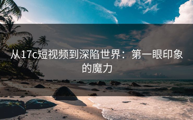 从17c短视频到深陷世界：第一眼印象的魔力