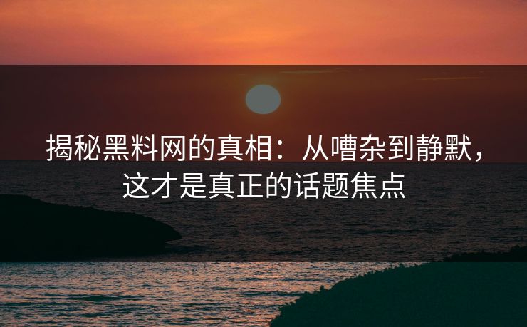 揭秘黑料网的真相：从嘈杂到静默，这才是真正的话题焦点