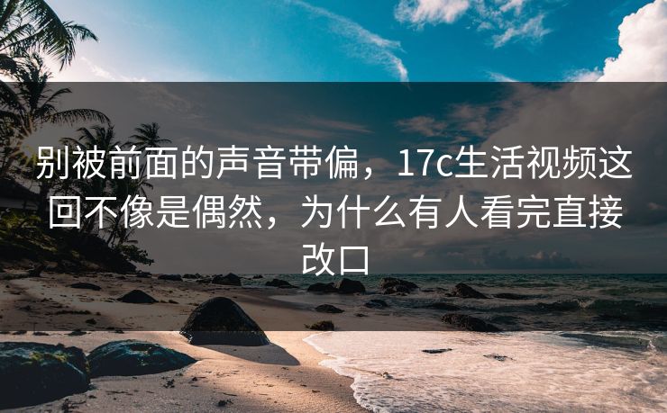 别被前面的声音带偏，17c生活视频这回不像是偶然，为什么有人看完直接改口  第1张