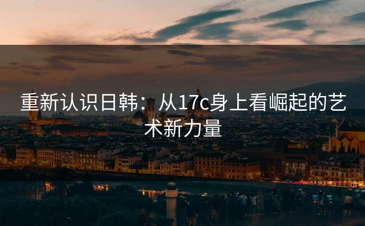 重新认识日韩：从17c身上看崛起的艺术新力量  第1张