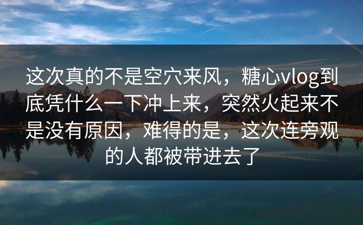这次真的不是空穴来风,糖心vlog到底凭什么一下冲上来,突然火起来不是没有原因,难得的是,这次连旁观的人都被带进去了 第1张 这次真的不是空穴来风,糖心vlog到底凭什么一下冲上来,突然火起来不是没有原因,难得的是,这次连旁观的人都被带进去了 第1张