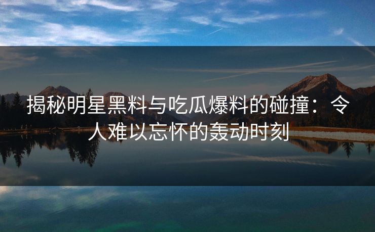 揭秘明星黑料与吃瓜爆料的碰撞：令人难以忘怀的轰动时刻  第1张